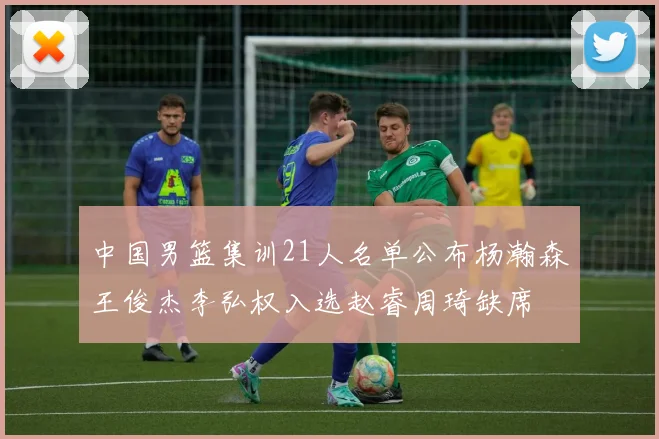 中国男篮集训21人名单公布杨瀚森王俊杰李弘权入选赵睿周琦缺席
