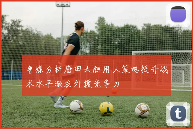 鲁媒分析唐田大胆用人策略提升战术水平激发外援竞争力