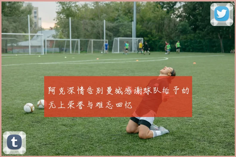 阿克深情告别曼城感谢球队给予的无上荣誉与难忘回忆
