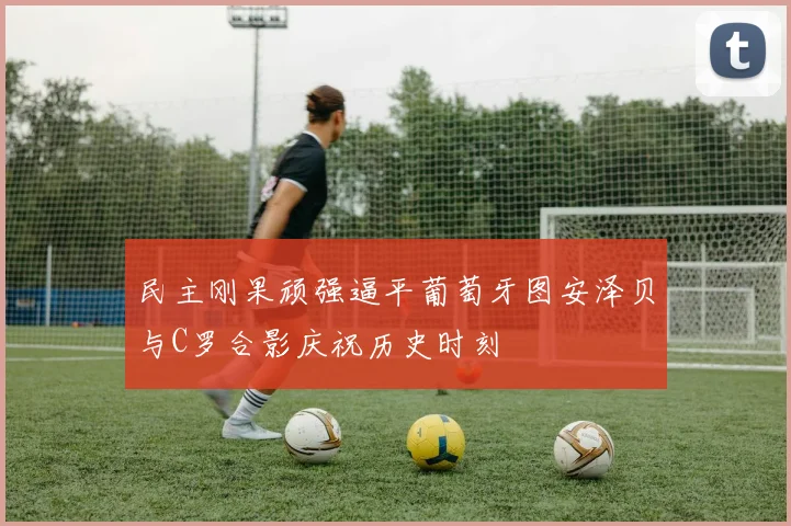 民主刚果顽强逼平葡萄牙图安泽贝与C罗合影庆祝历史时刻