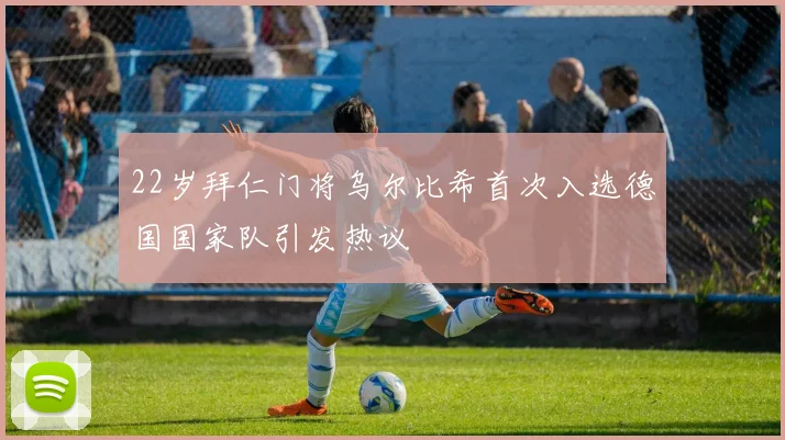 22岁拜仁门将乌尔比希首次入选德国国家队引发热议