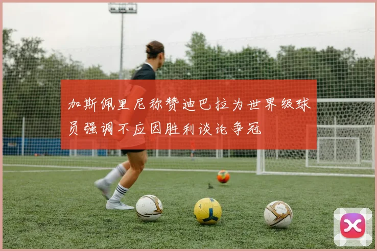加斯佩里尼称赞迪巴拉为世界级球员强调不应因胜利谈论争冠