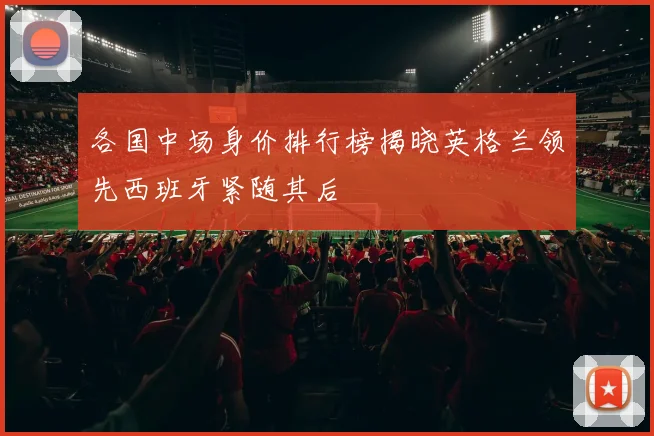 各国中场身价排行榜揭晓英格兰领先西班牙紧随其后
