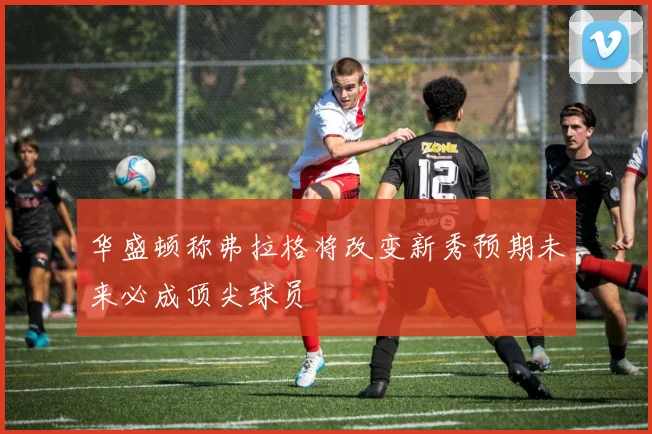 华盛顿称弗拉格将改变新秀预期未来必成顶尖球员