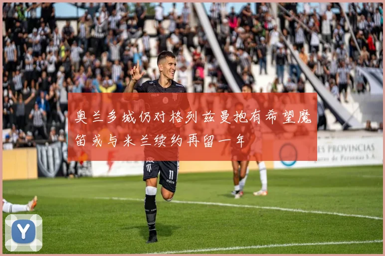 奥兰多城仍对格列兹曼抱有希望魔笛或与米兰续约再留一年