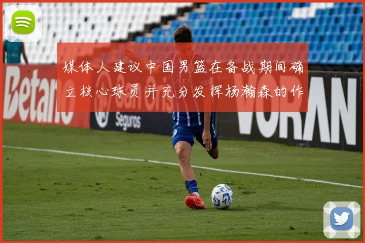 媒体人建议中国男篮在备战期间确立核心球员并充分发挥杨瀚森的作用