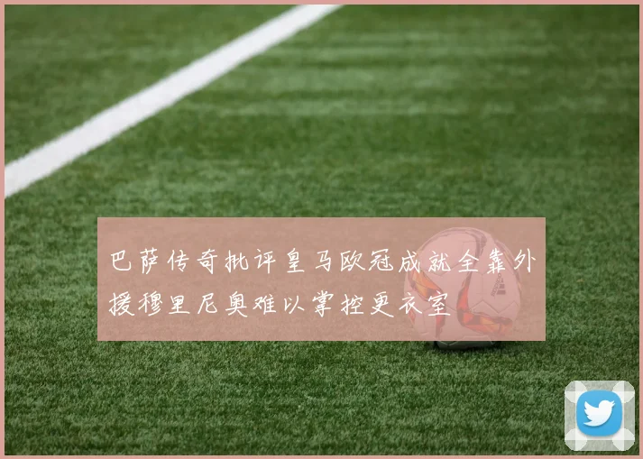 巴萨传奇批评皇马欧冠成就全靠外援穆里尼奥难以掌控更衣室
