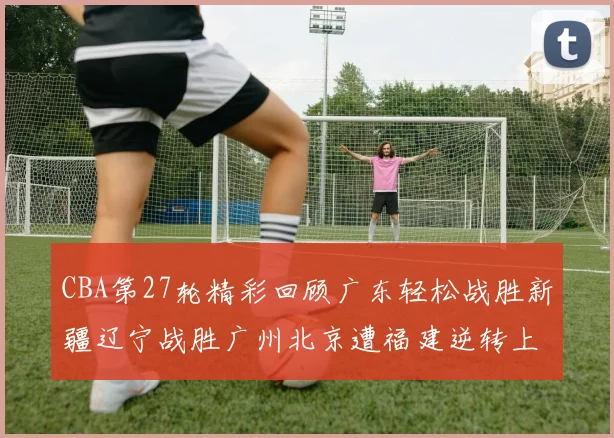 CBA第27轮精彩回顾广东轻松战胜新疆辽宁战胜广州北京遭福建逆转上海击败山东