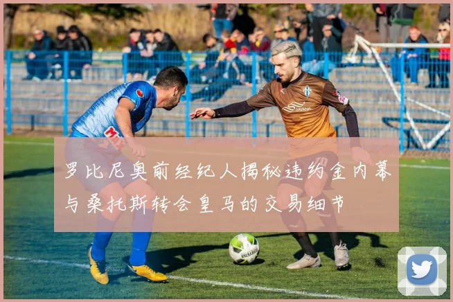 罗比尼奥前经纪人揭秘违约金内幕与桑托斯转会皇马的交易细节
