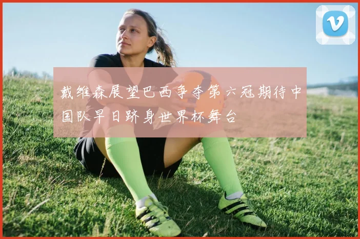 戴维森展望巴西争夺第六冠期待中国队早日跻身世界杯舞台