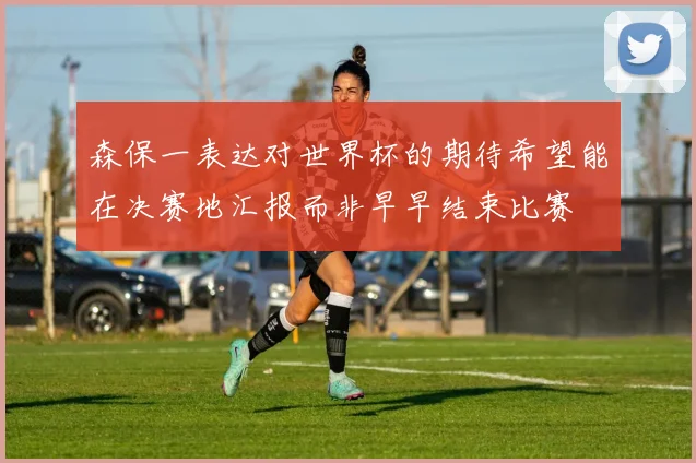 森保一表达对世界杯的期待希望能在决赛地汇报而非早早结束比赛