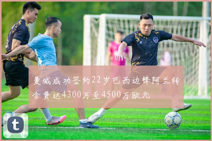 曼城成功签约22岁巴西边锋阿兰转会费达4300万至4500万欧元