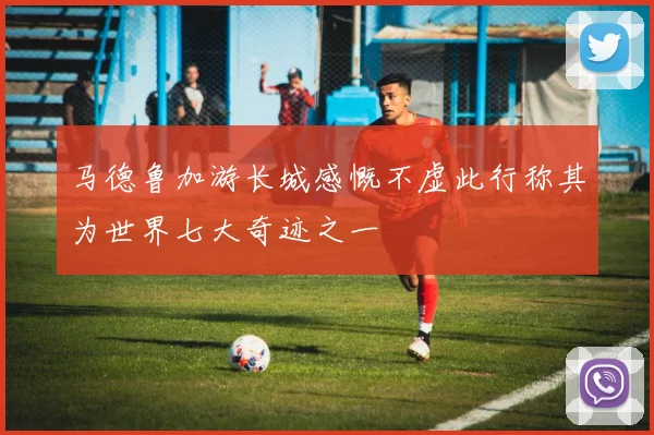 马德鲁加游长城感慨不虚此行称其为世界七大奇迹之一