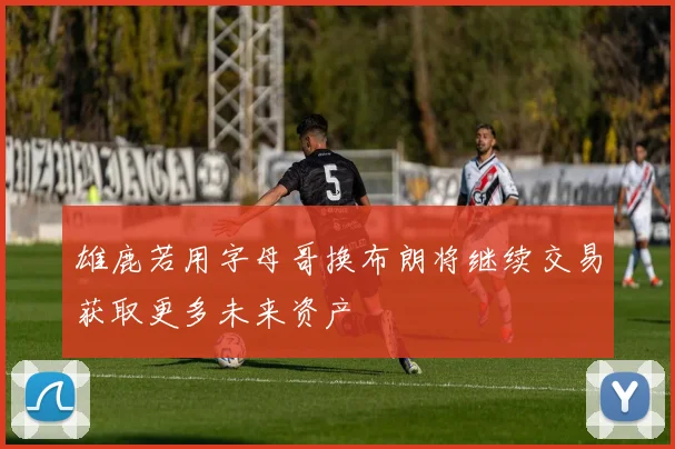 雄鹿若用字母哥换布朗将继续交易获取更多未来资产