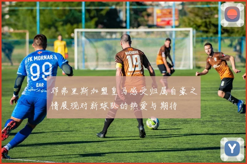 邓弗里斯加盟皇马感受归属自豪之情展现对新球队的热爱与期待