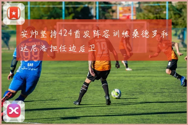 安帅坚持424首发阵容训练桑德罗和达尼洛担任边后卫