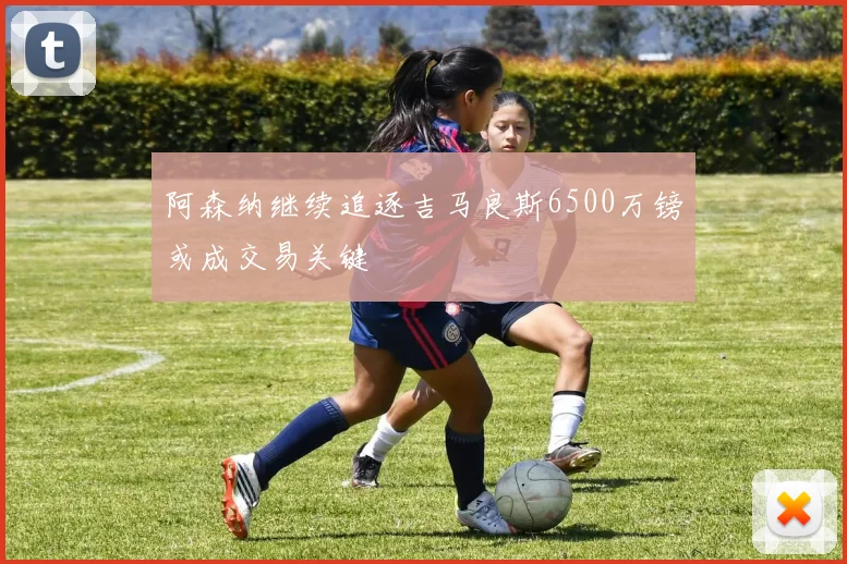 阿森纳继续追逐吉马良斯6500万镑或成交易关键