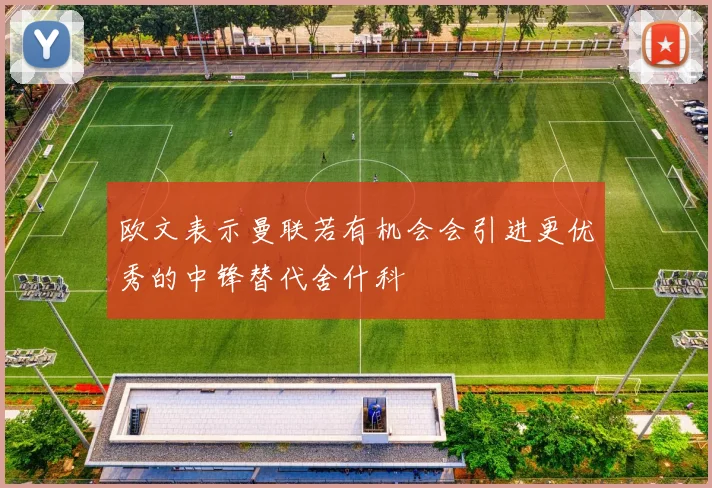 欧文表示曼联若有机会会引进更优秀的中锋替代舍什科