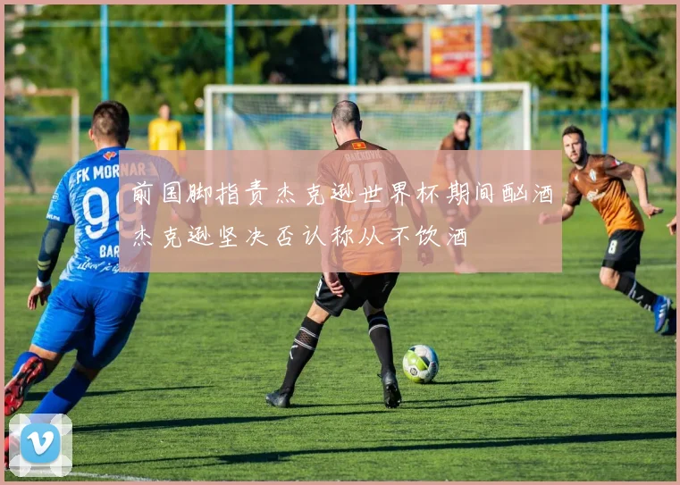 前国脚指责杰克逊世界杯期间酗酒杰克逊坚决否认称从不饮酒