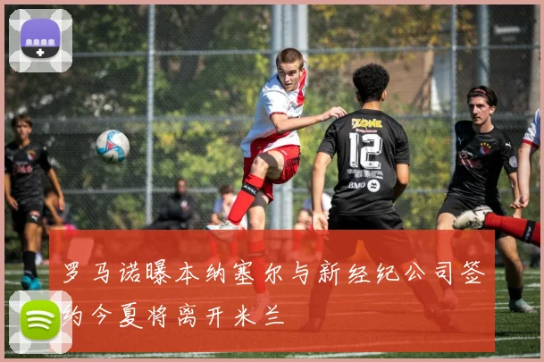 罗马诺曝本纳塞尔与新经纪公司签约今夏将离开米兰
