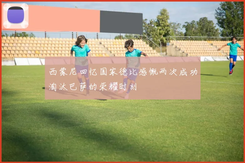 西蒙尼回忆国家德比感慨两次成功淘汰巴萨的荣耀时刻