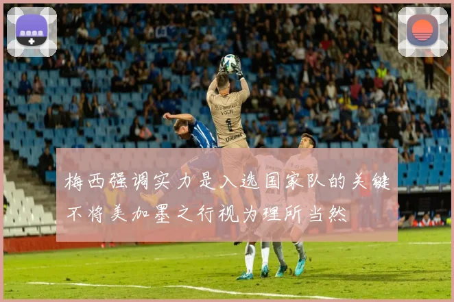 梅西强调实力是入选国家队的关键不将美加墨之行视为理所当然