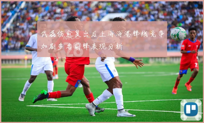 武磊伤愈复出后上海海港锋线竞争加剧多名前锋表现分析