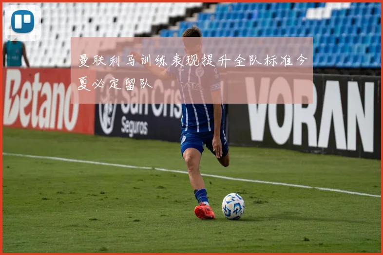曼联利马训练表现提升全队标准今夏必定留队