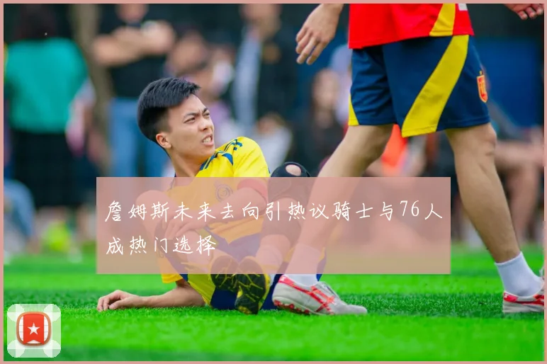 詹姆斯未来去向引热议骑士与76人成热门选择