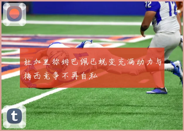 杜加里称姆巴佩已蜕变充满动力与梅西竞争不再自私