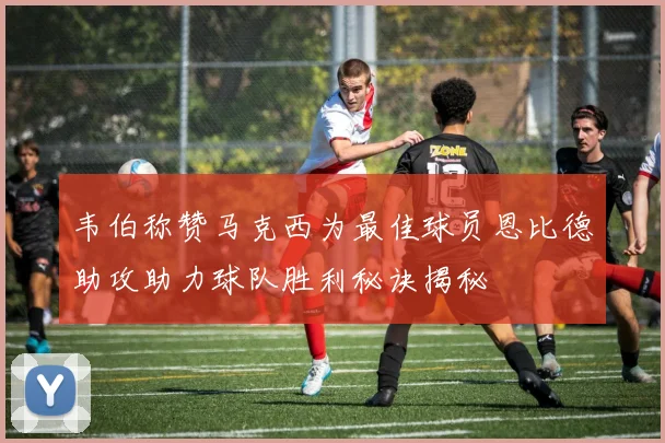 韦伯称赞马克西为最佳球员恩比德助攻助力球队胜利秘诀揭秘