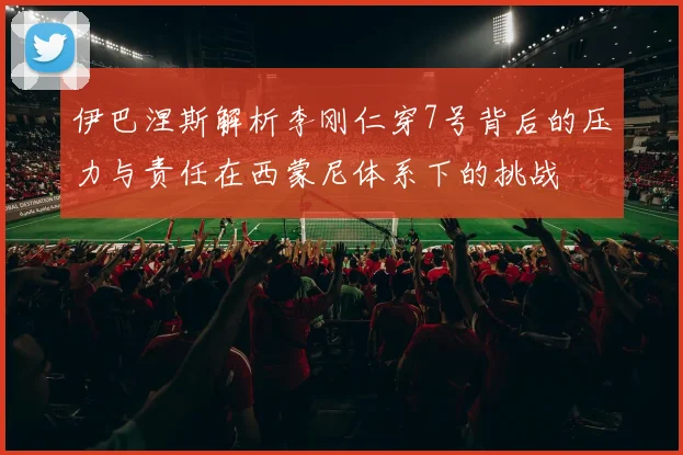 伊巴涅斯解析李刚仁穿7号背后的压力与责任在西蒙尼体系下的挑战